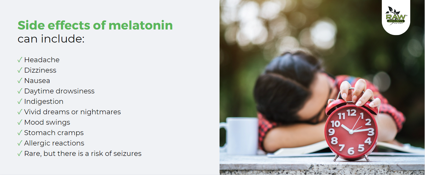 Side effects of melatonin can include: Headache, Dizziness, Nausea, Daytime drowsiness, Indigestion, Vivid dreams or nightmares, Mood swings, Stomach cramps, Allergic reactions, Rare, but there is a risk of seizures